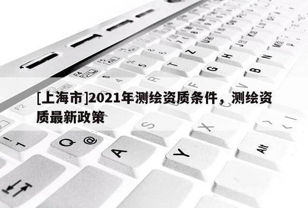 [上海市]2021年测绘资质条件，测绘资质最新政策