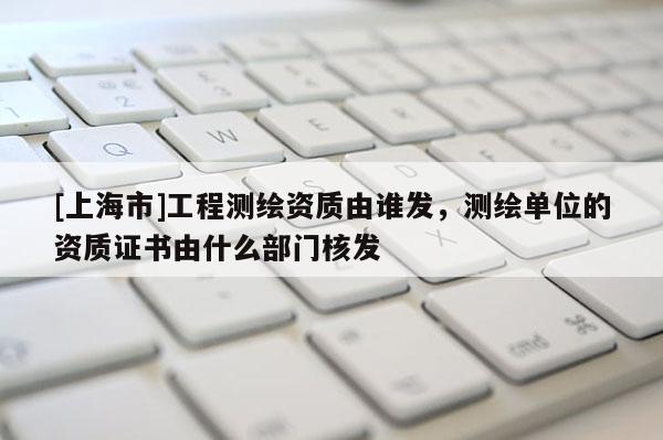 [上海市]工程测绘资质由谁发，测绘单位的资质证书由什么部门核发