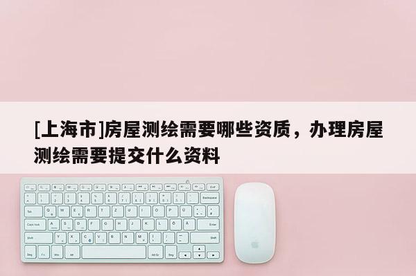 [上海市]房屋测绘需要哪些资质，办理房屋测绘需要提交什么资料