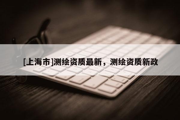 [上海市]测绘资质最新，测绘资质新政