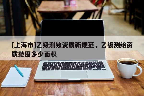 [上海市]乙级测绘资质新规范，乙级测绘资质范围多少面积
