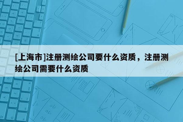 [上海市]注册测绘公司要什么资质，注册测绘公司需要什么资质
