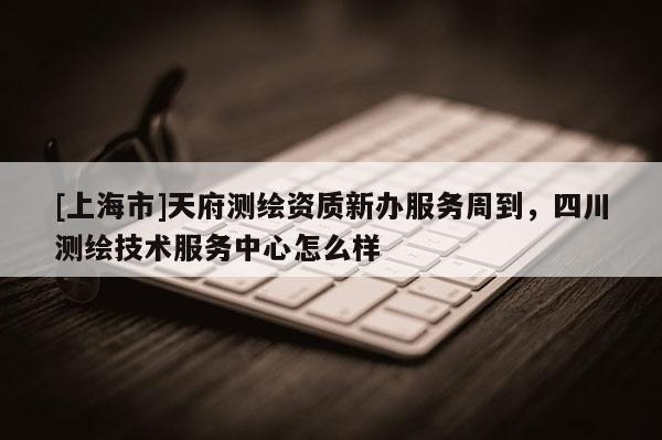 [上海市]天府测绘资质新办服务周到，四川测绘技术服务中心怎么样