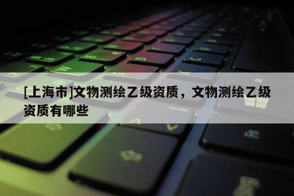 [上海市]文物测绘乙级资质，文物测绘乙级资质有哪些