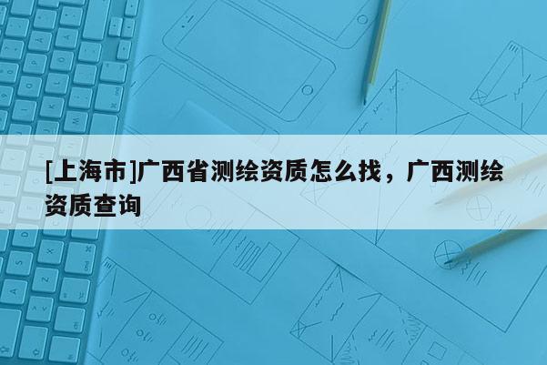 [上海市]广西省测绘资质怎么找，广西测绘资质查询