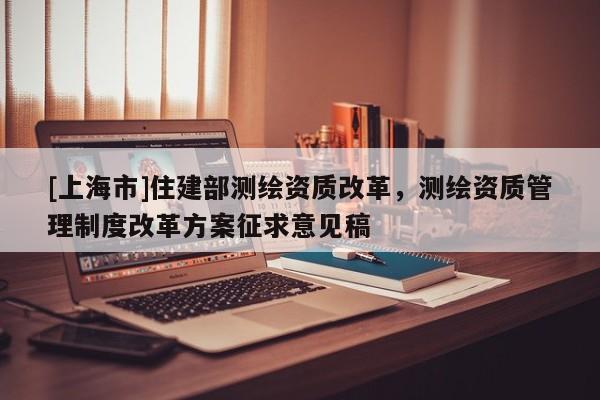 [上海市]住建部测绘资质改革，测绘资质管理制度改革方案征求意见稿