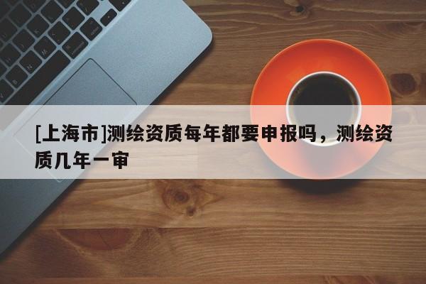 [上海市]测绘资质每年都要申报吗，测绘资质几年一审
