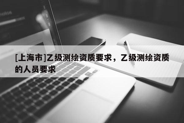 [上海市]乙级测绘资质要求，乙级测绘资质的人员要求