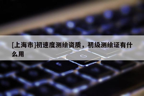 [上海市]初速度测绘资质，初级测绘证有什么用