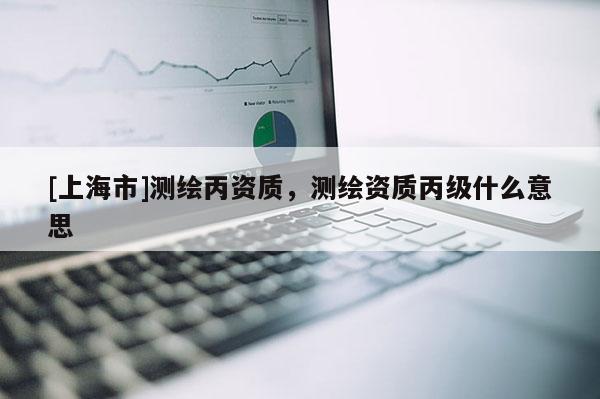[上海市]测绘丙资质，测绘资质丙级什么意思