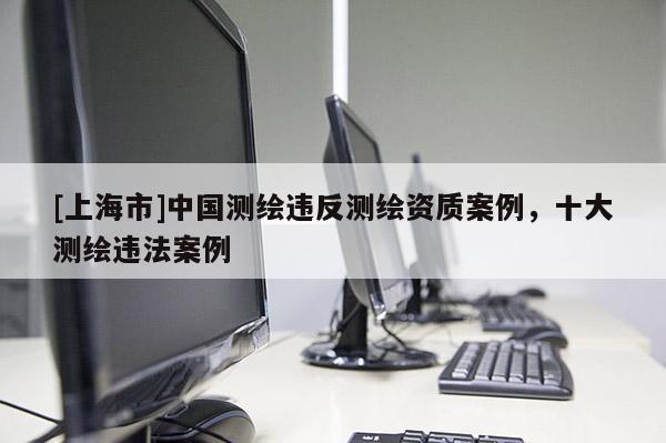 [上海市]中国测绘违反测绘资质案例，十大测绘违法案例