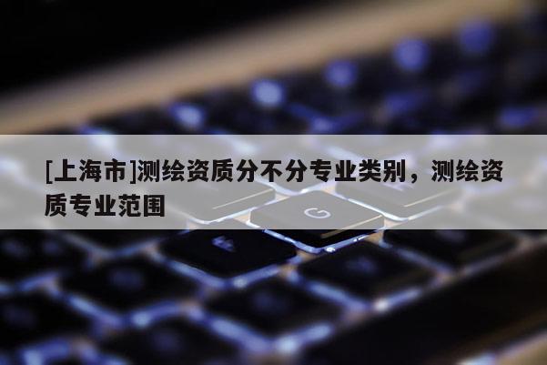 [上海市]测绘资质分不分专业类别，测绘资质专业范围