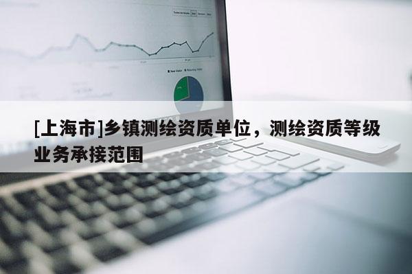 [上海市]乡镇测绘资质单位，测绘资质等级业务承接范围