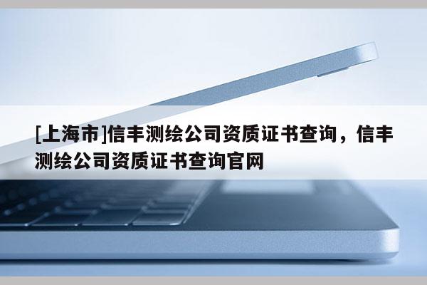 [上海市]信丰测绘公司资质证书查询，信丰测绘公司资质证书查询官网