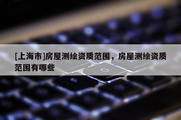 [上海市]房屋测绘资质范围，房屋测绘资质范围有哪些