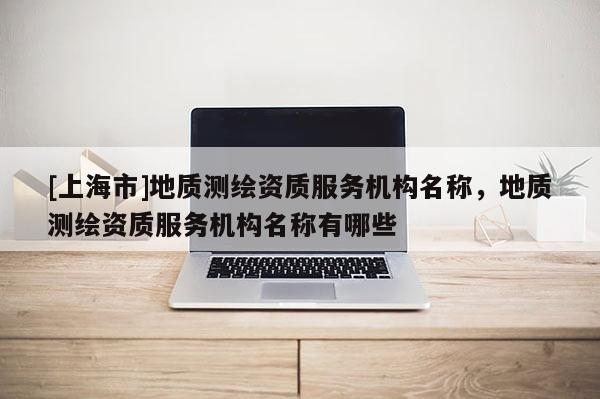 [上海市]地质测绘资质服务机构名称，地质测绘资质服务机构名称有哪些
