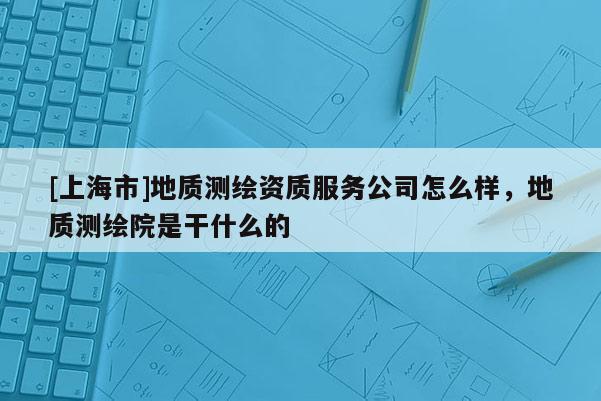 [上海市]地质测绘资质服务公司怎么样，地质测绘院是干什么的