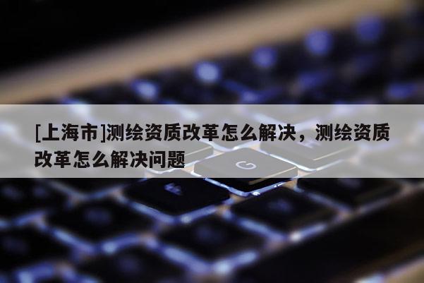 [上海市]测绘资质改革怎么解决，测绘资质改革怎么解决问题
