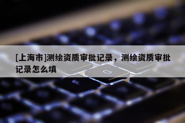 [上海市]测绘资质审批记录，测绘资质审批记录怎么填