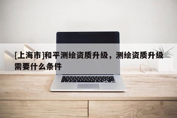 [上海市]和平测绘资质升级，测绘资质升级需要什么条件