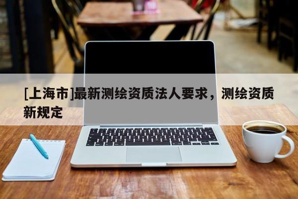 [上海市]最新测绘资质法人要求，测绘资质新规定