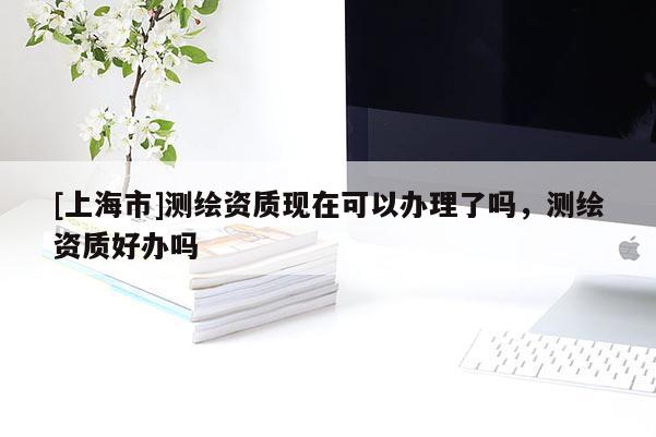 [上海市]测绘资质现在可以办理了吗，测绘资质好办吗