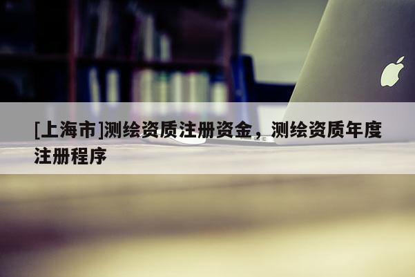 [上海市]测绘资质注册资金，测绘资质年度注册程序