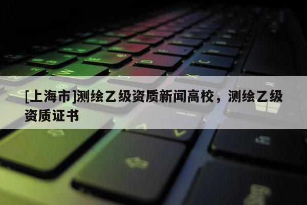[上海市]测绘乙级资质新闻高校，测绘乙级资质证书