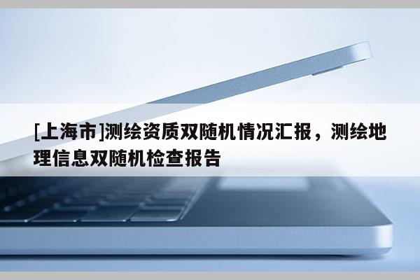 [上海市]测绘资质双随机情况汇报，测绘地理信息双随机检查报告