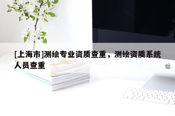 [上海市]测绘专业资质查重，测绘资质系统人员查重