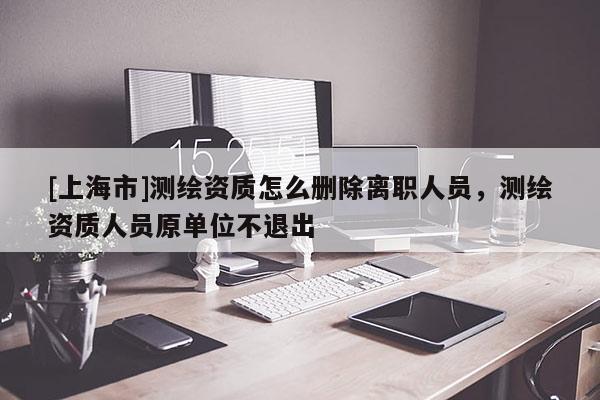 [上海市]测绘资质怎么删除离职人员，测绘资质人员原单位不退出