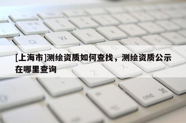 [上海市]测绘资质如何查找，测绘资质公示在哪里查询
