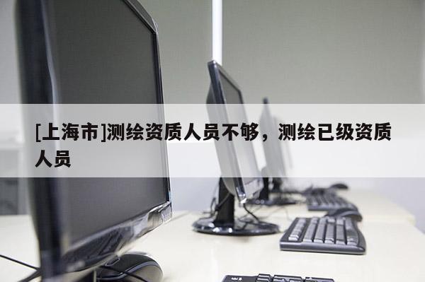 [上海市]测绘资质人员不够，测绘已级资质人员