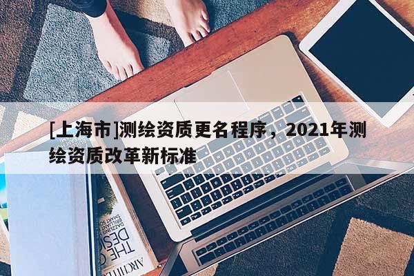 [上海市]测绘资质更名程序，2021年测绘资质改革新标准