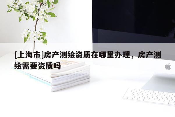 [上海市]房产测绘资质在哪里办理，房产测绘需要资质吗