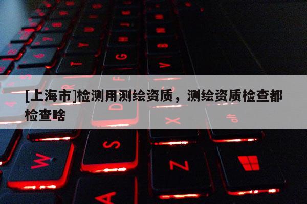[上海市]检测用测绘资质，测绘资质检查都检查啥