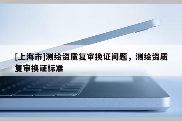 [上海市]测绘资质复审换证问题，测绘资质复审换证标准