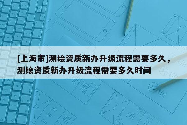 [上海市]测绘资质新办升级流程需要多久，测绘资质新办升级流程需要多久时间