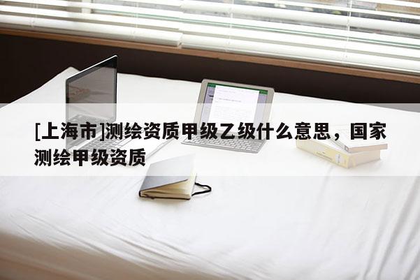 [上海市]测绘资质甲级乙级什么意思，国家测绘甲级资质