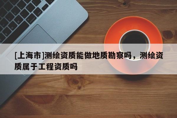 [上海市]测绘资质能做地质勘察吗，测绘资质属于工程资质吗