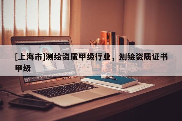 [上海市]测绘资质甲级行业，测绘资质证书甲级