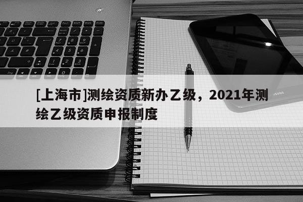 [上海市]测绘资质新办乙级，2021年测绘乙级资质申报制度