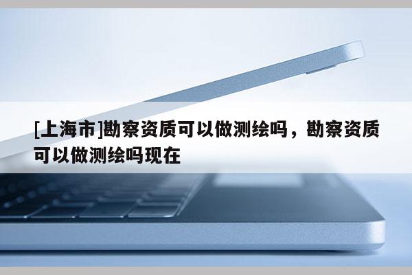 [上海市]勘察资质可以做测绘吗，勘察资质可以做测绘吗现在
