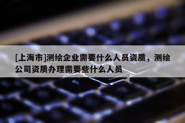 [上海市]测绘企业需要什么人员资质，测绘公司资质办理需要些什么人员