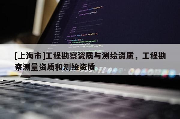 [上海市]工程勘察资质与测绘资质，工程勘察测量资质和测绘资质