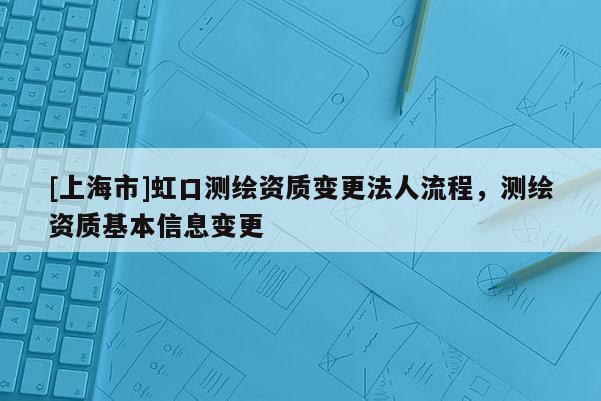 [上海市]虹口测绘资质变更法人流程，测绘资质基本信息变更