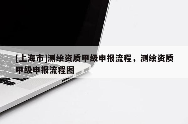 [上海市]测绘资质甲级申报流程，测绘资质甲级申报流程图
