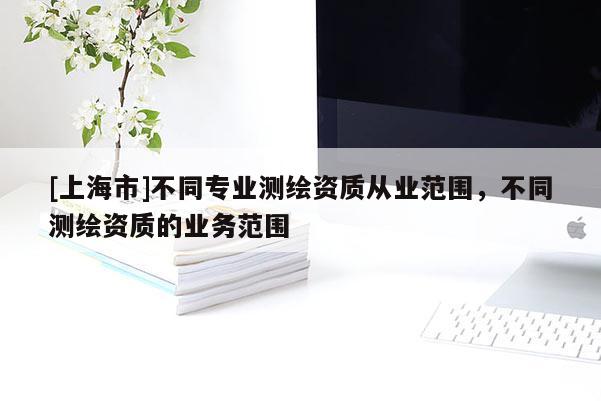 [上海市]不同专业测绘资质从业范围，不同测绘资质的业务范围