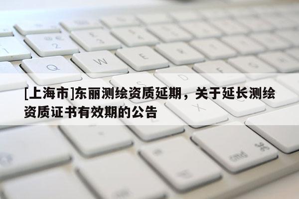 [上海市]东丽测绘资质延期，关于延长测绘资质证书有效期的公告