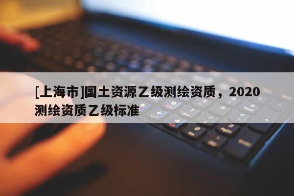 [上海市]国土资源乙级测绘资质，2020测绘资质乙级标准